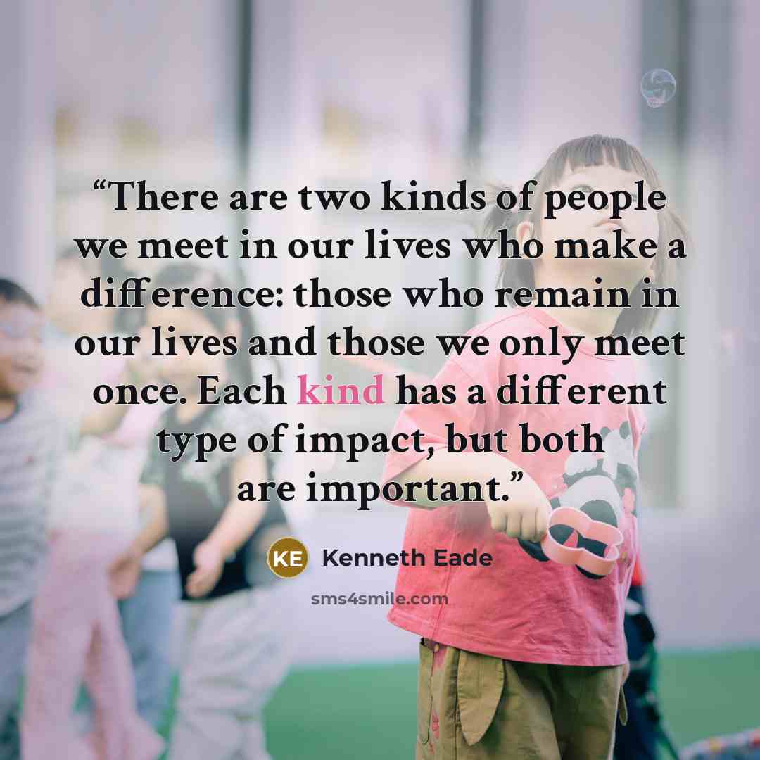 “There are two kinds of people we meet in our lives who make a difference: those who remain in our lives and those we only meet once. Each kind has a different type of impact, but both are important.” quote by Kenneth Eade