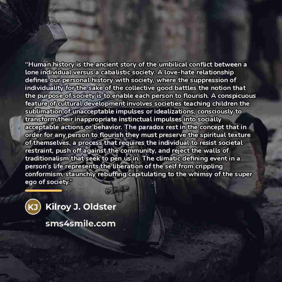 “Human history is the ancient story of the umbilical conflict between a lone individual versus a cabalistic society. A love-hate relationship defines our personal history with society, where the suppression of individuality for the sake of the collective good battles the notion that the purpose of…” quote by Kilroy J. Oldster