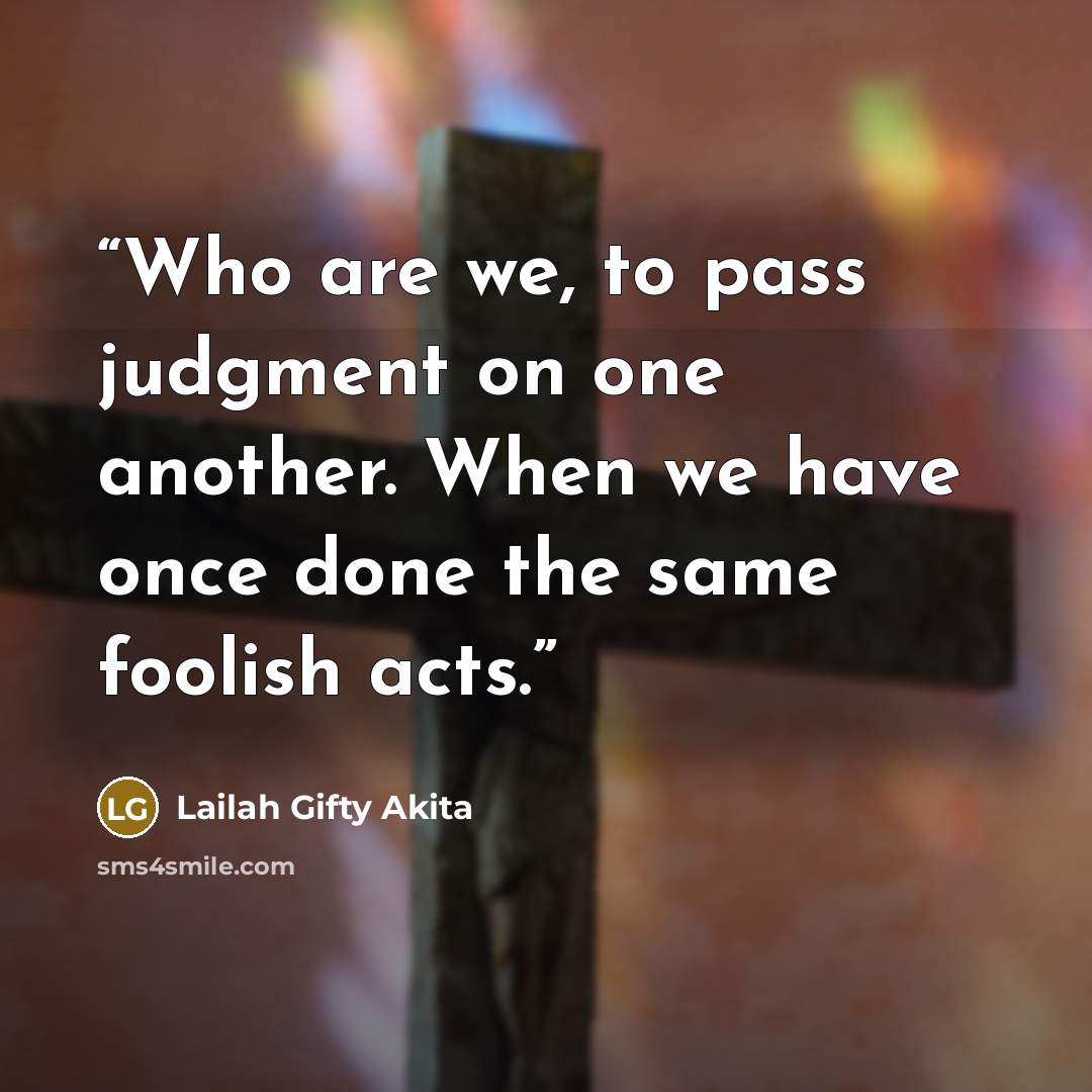 “Who are we, to pass judgment on one another. When we have once done the same foolish acts.” quote by Lailah Gifty Akita