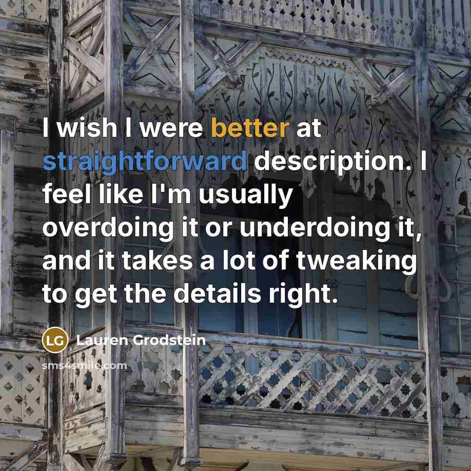 “I wish I were better at straightforward description. I feel like I'm usually overdoing it or underdoing it, and it takes a lot of tweaking to get the details right.” quote by Lauren Grodstein