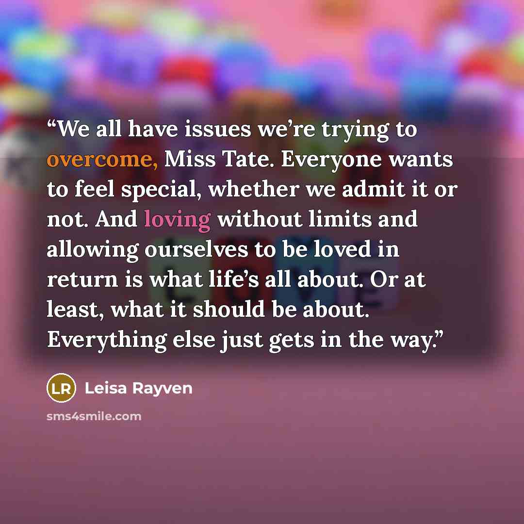 “We all have issues we’re trying to overcome, Miss Tate. Everyone wants to feel special, whether we admit it or not. And loving without limits and allowing ourselves to be loved in return is what life’s all about. Or at least, what it should be about. Everything else just gets in the way.” quote by Leisa Rayven