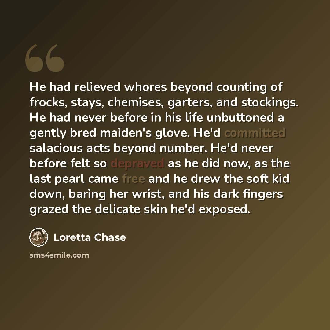 “He had relieved whores beyond counting of frocks, stays, chemises, garters, and stockings. He had never before in his life unbuttoned a gently bred maiden's glove. He'd committed salacious acts beyond number. He'd never before felt so depraved as he did now, as the last pearl came free and he drew…” quote by Loretta Chase
