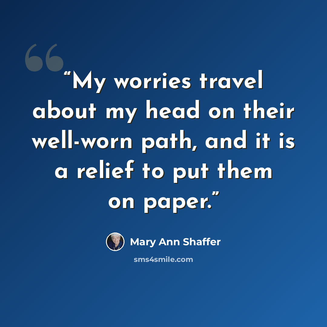 “My worries travel about my head on their well-worn path, and it is a relief to put them on paper.” quote by Mary Ann Shaffer