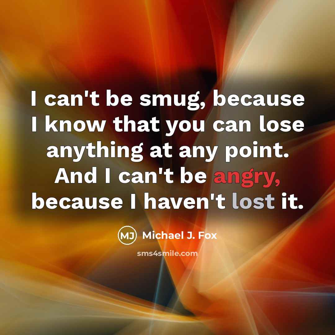 “I can't be smug, because I know that you can lose anything at any point. And I can't be angry, because I haven't lost it.” quote by Michael J. Fox