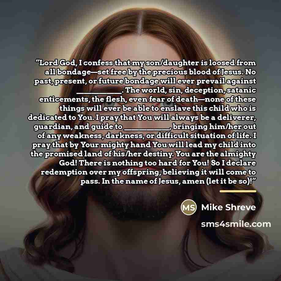 “Lord God, I confess that my son/daughter is loosed from all bondage—set free by the precious blood of Jesus. No past, present, or future bondage will ever prevail against ____________. The world, sin, deception, satanic enticements, the flesh, even fear of death—none of these things will ever be…” quote by Mike Shreve