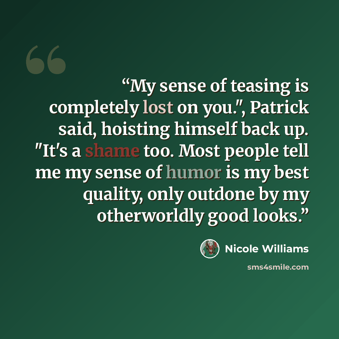 “My sense of teasing is completely lost on you.", Patrick said, hoisting himself back up. "It's a shame too. Most people tell me my sense of humor is my best quality, only outdone by my otherworldly good looks.” quote by Nicole Williams