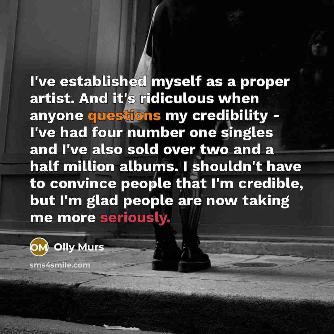 “I've established myself as a proper artist. And it's ridiculous when anyone questions my credibility - I've had four number one singles and I've also sold over two and a half million albums. I shouldn't have to convince people that I'm credible, but I'm glad people are now taking me more seriously.” quote by Olly Murs