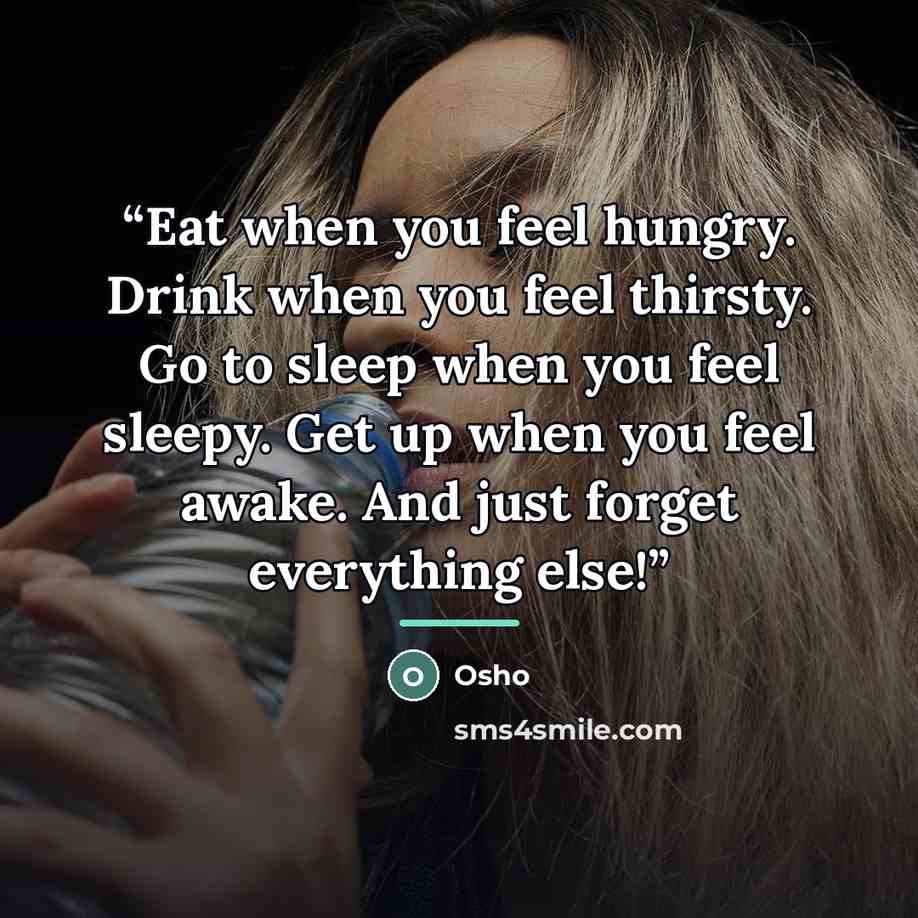 “Eat when you feel hungry. Drink when you feel thirsty. Go to sleep when you feel sleepy. Get up when you feel awake. And just forget everything else!” quote by Osho