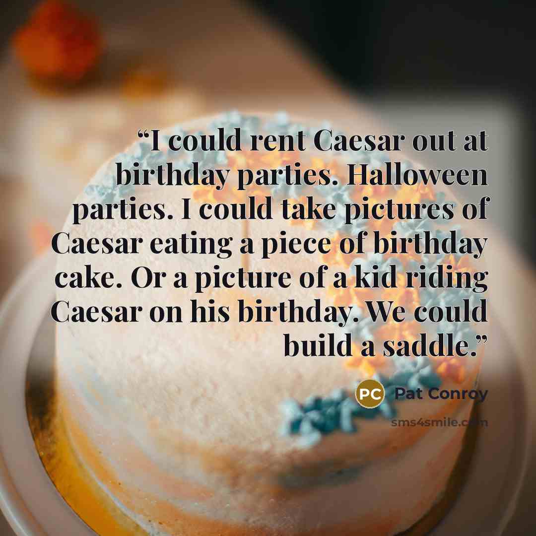 “I could rent Caesar out at birthday parties. Halloween parties. I could take pictures of Caesar eating a piece of birthday cake. Or a picture of a kid riding Caesar on his birthday. We could build a saddle.” quote by Pat Conroy