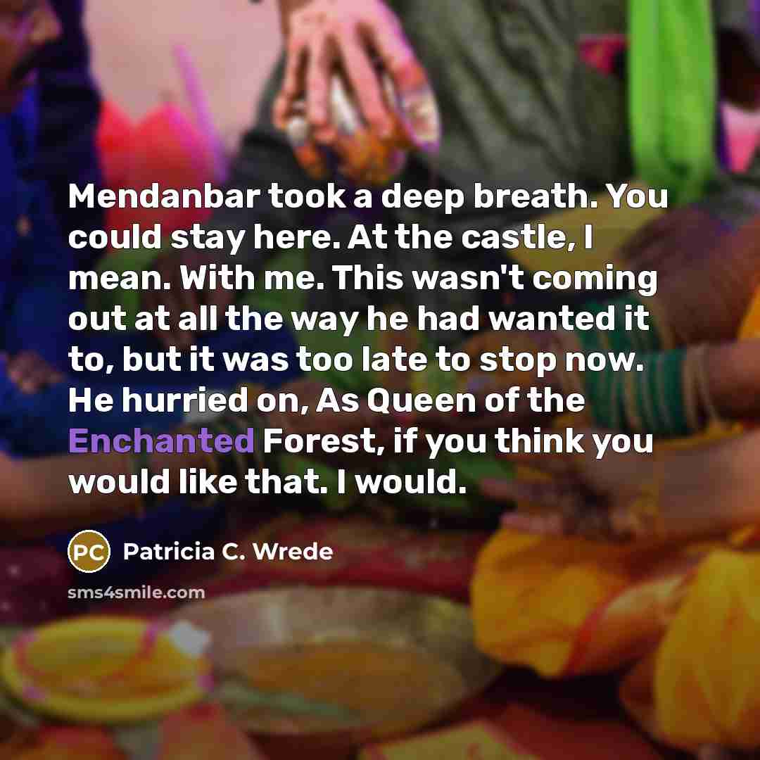 “Mendanbar took a deep breath. You could stay here. At the castle, I mean. With me. This wasn't coming out at all the way he had wanted it to, but it was too late to stop now. He hurried on, As Queen of the Enchanted Forest, if you think you would like that. I would.” quote by Patricia C. Wrede