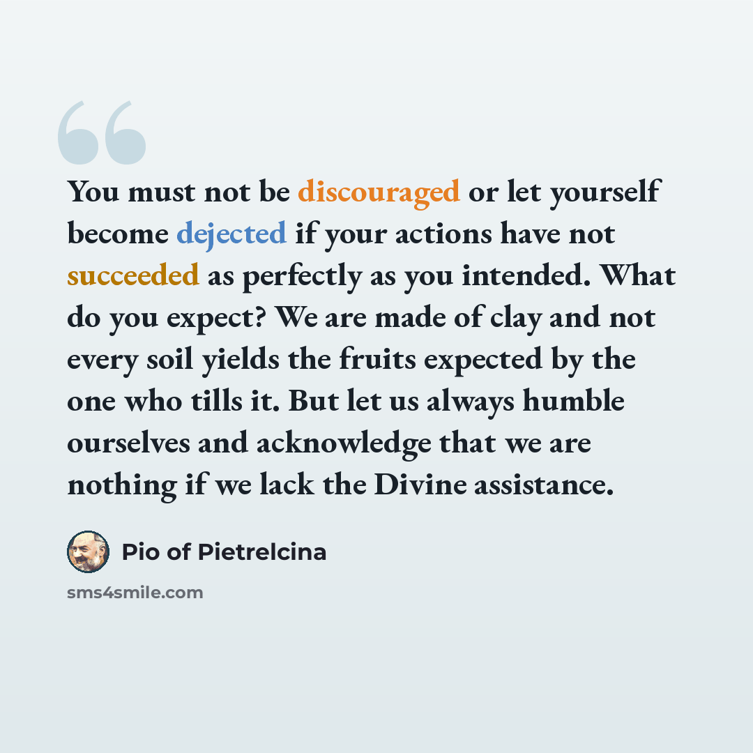 “You must not be discouraged or let yourself become dejected if your actions have not succeeded as perfectly as you intended. What do you expect? We are made of clay and not every soil yields the fruits expected by the one who tills it. But let us always humble ourselves and acknowledge that we are…” quote by Pio of Pietrelcina