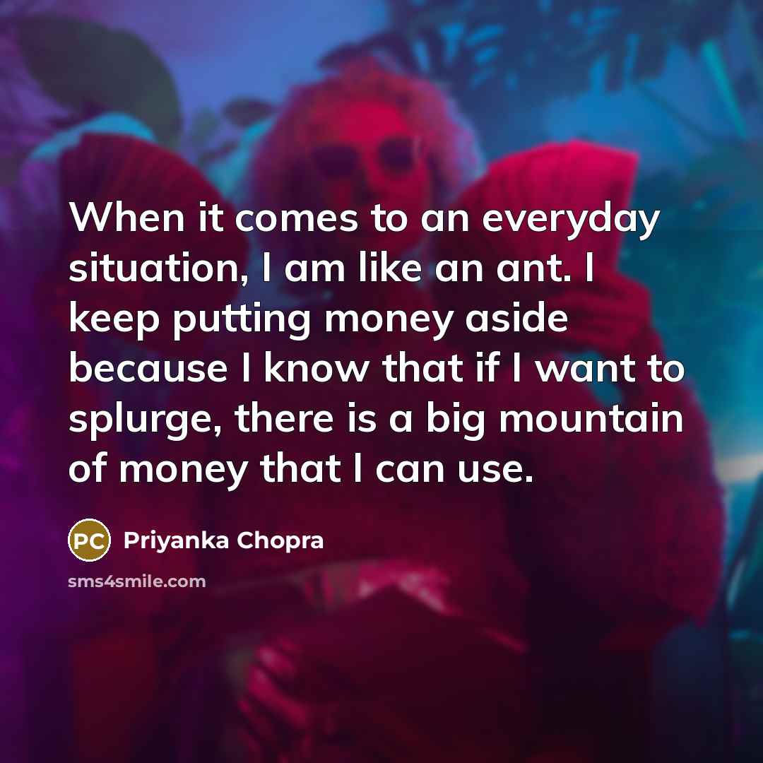 “When it comes to an everyday situation, I am like an ant. I keep putting money aside because I know that if I want to splurge, there is a big mountain of money that I can use.” quote by Priyanka Chopra
