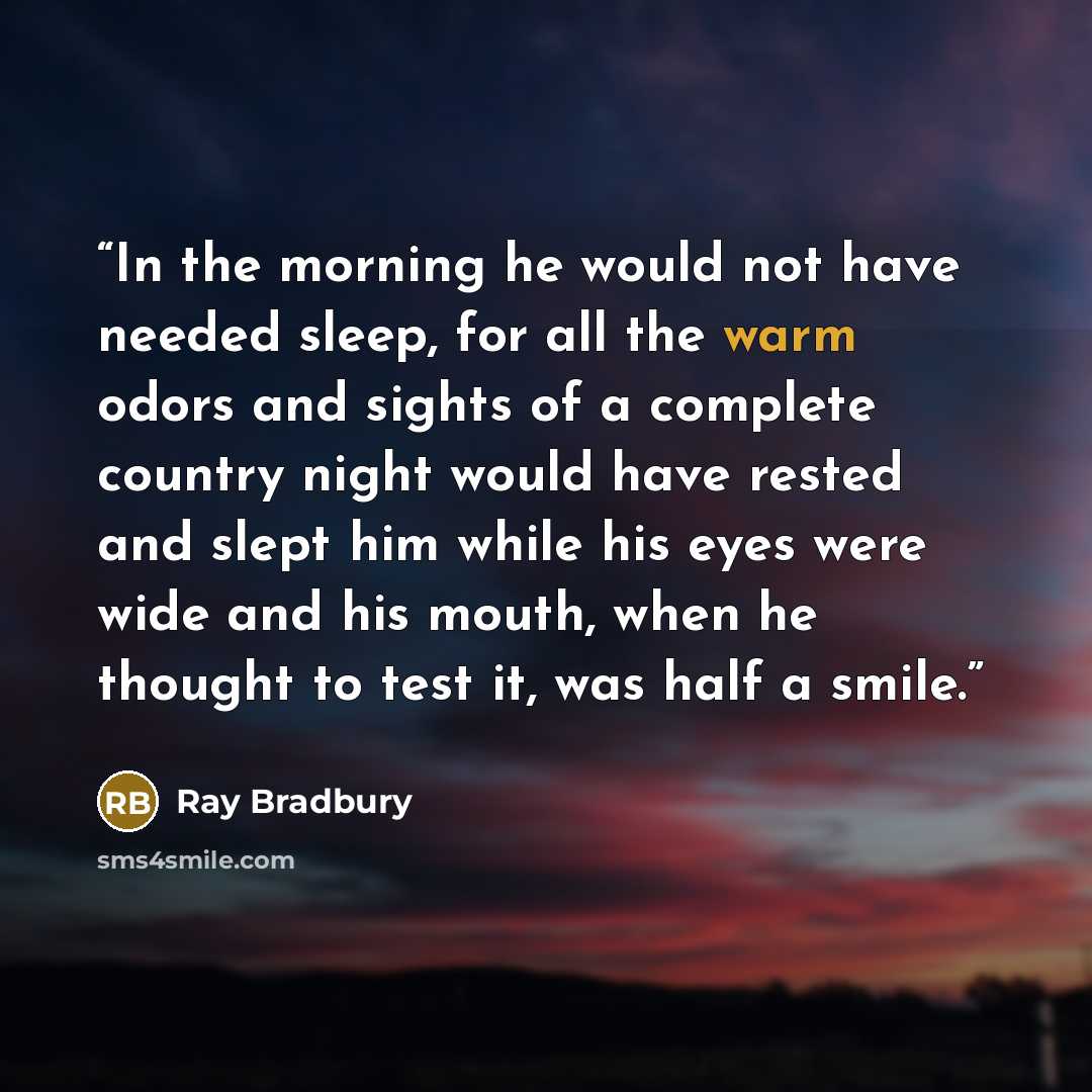 “In the morning he would not have needed sleep, for all the warm odors and sights of a complete country night would have rested and slept him while his eyes were wide and his mouth, when he thought to test it, was half a smile.” quote by Ray Bradbury