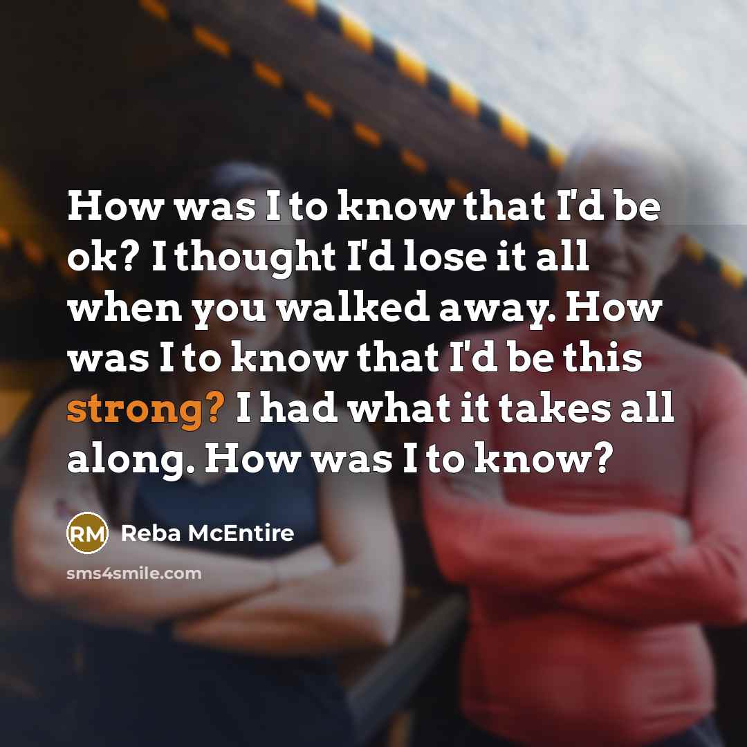“How was I to know that I'd be ok? I thought I'd lose it all when you walked away. How was I to know that I'd be this strong? I had what it takes all along. How was I to know?” quote by Reba McEntire