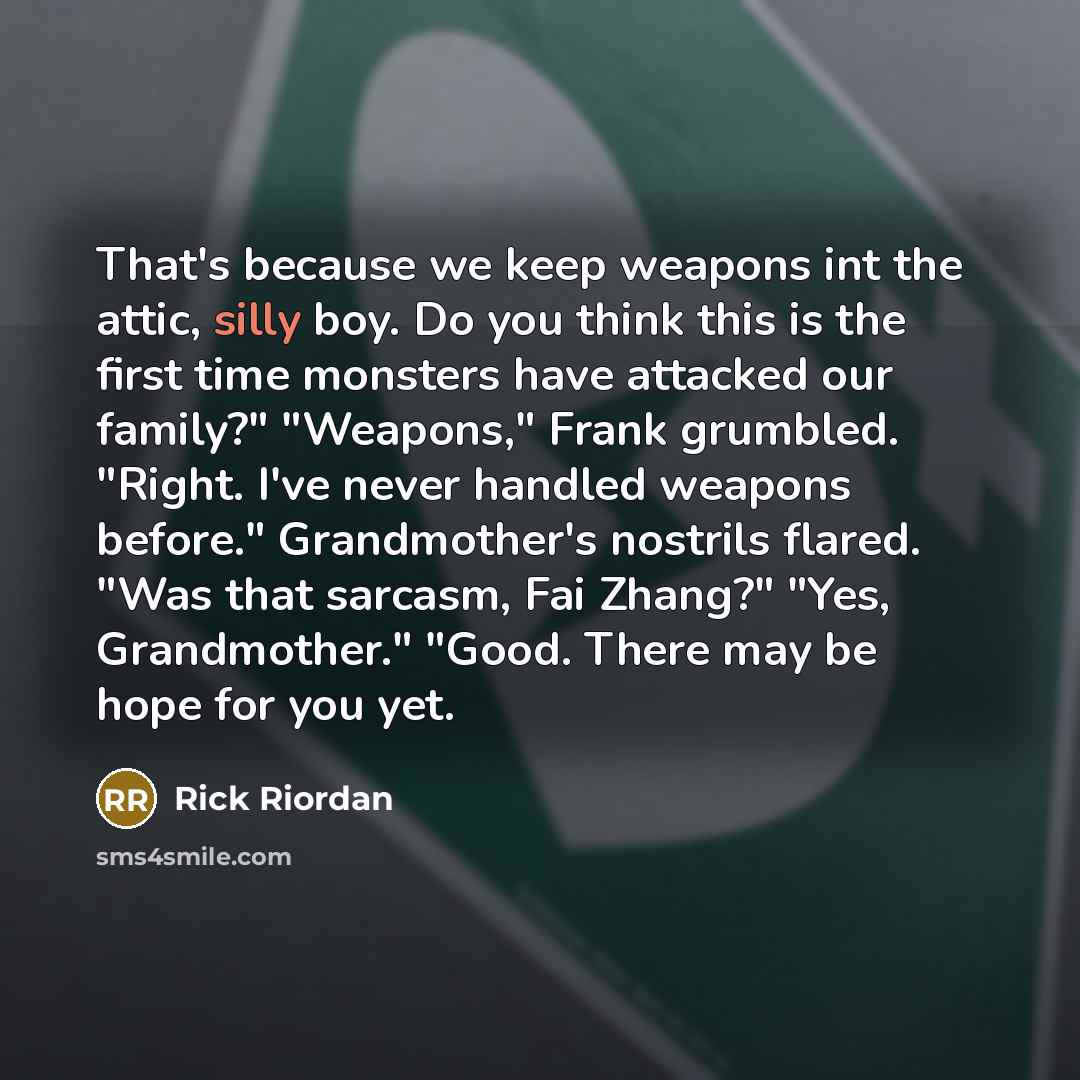 “That's because we keep weapons int the attic, silly boy. Do you think this is the first time monsters have attacked our family?" "Weapons," Frank grumbled. "Right. I've never handled weapons before." Grandmother's nostrils flared. "Was that sarcasm, Fai Zhang?" "Yes, Grandmother." "Good. There may…” quote by Rick Riordan