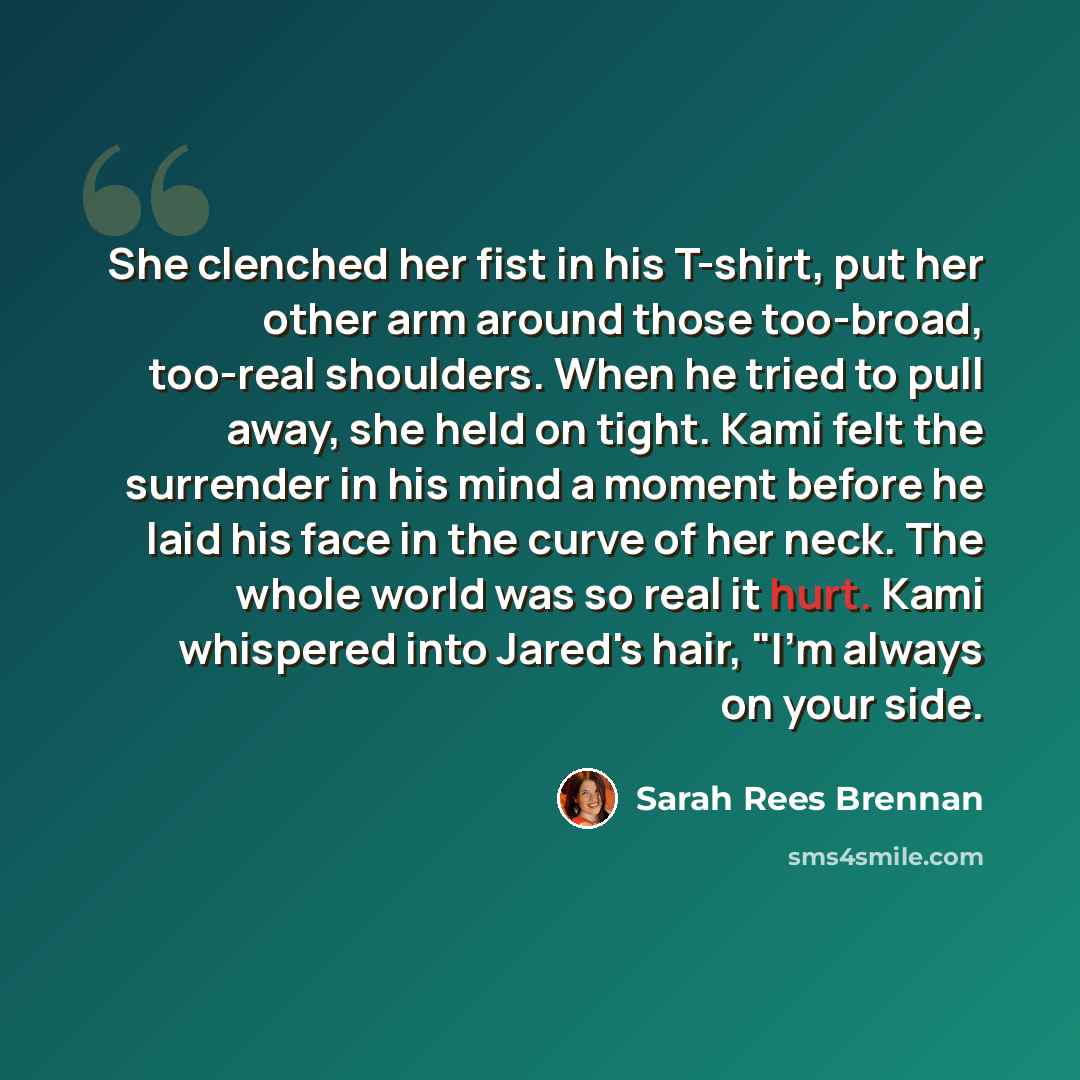 “She clenched her fist in his T-shirt, put her other arm around those too-broad, too-real shoulders. When he tried to pull away, she held on tight. Kami felt the surrender in his mind a moment before he laid his face in the curve of her neck. The whole world was so real it hurt. Kami whispered into…” quote by Sarah Rees Brennan