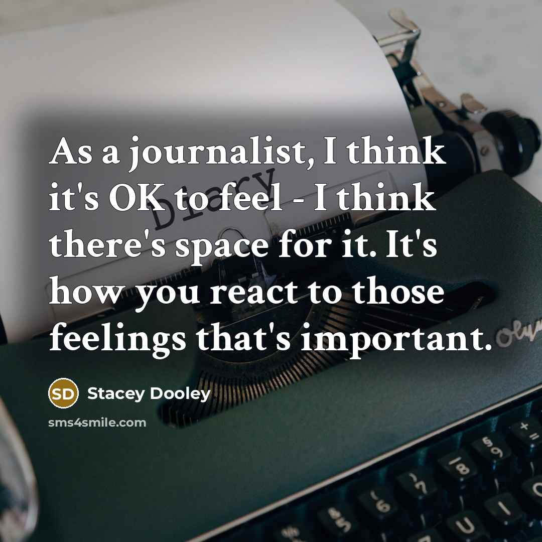 “As a journalist, I think it's OK to feel - I think there's space for it. It's how you react to those feelings that's important.” quote by Stacey Dooley
