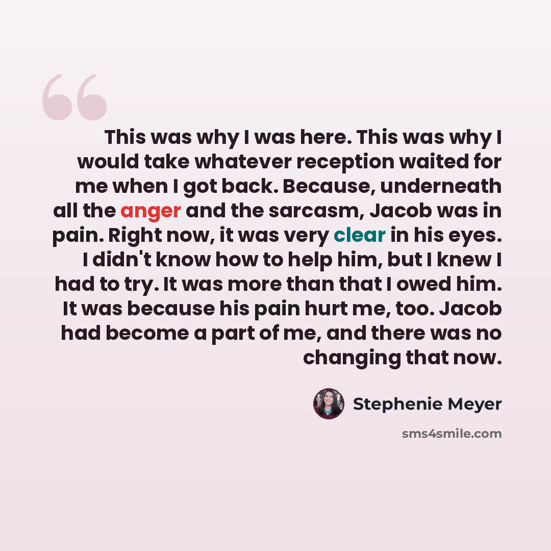 “This was why I was here. This was why I would take whatever reception waited for me when I got back. Because, underneath all the anger and the sarcasm, Jacob was in pain. Right now, it was very clear in his eyes. I didn't know how to help him, but I knew I had to try. It was more than that I owed…” quote by Stephenie Meyer
