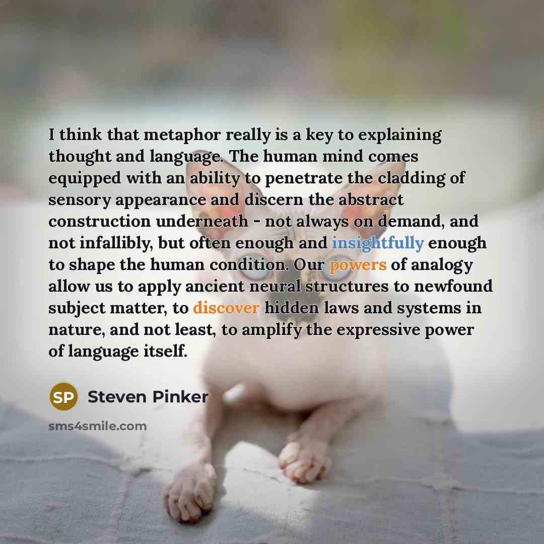 “I think that metaphor really is a key to explaining thought and language. The human mind comes equipped with an ability to penetrate the cladding of sensory appearance and discern the abstract construction underneath - not always on demand, and not infallibly, but often enough and insightfully…” quote by Steven Pinker