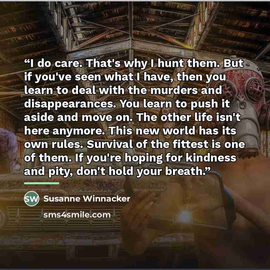 “I do care. That's why I hunt them. But if you've seen what I have, then you learn to deal with the murders and disappearances. You learn to push it aside and move on. The other life isn't here anymore. This new world has its own rules. Survival of the fittest is one of them. If you're hoping for…” quote by Susanne Winnacker
