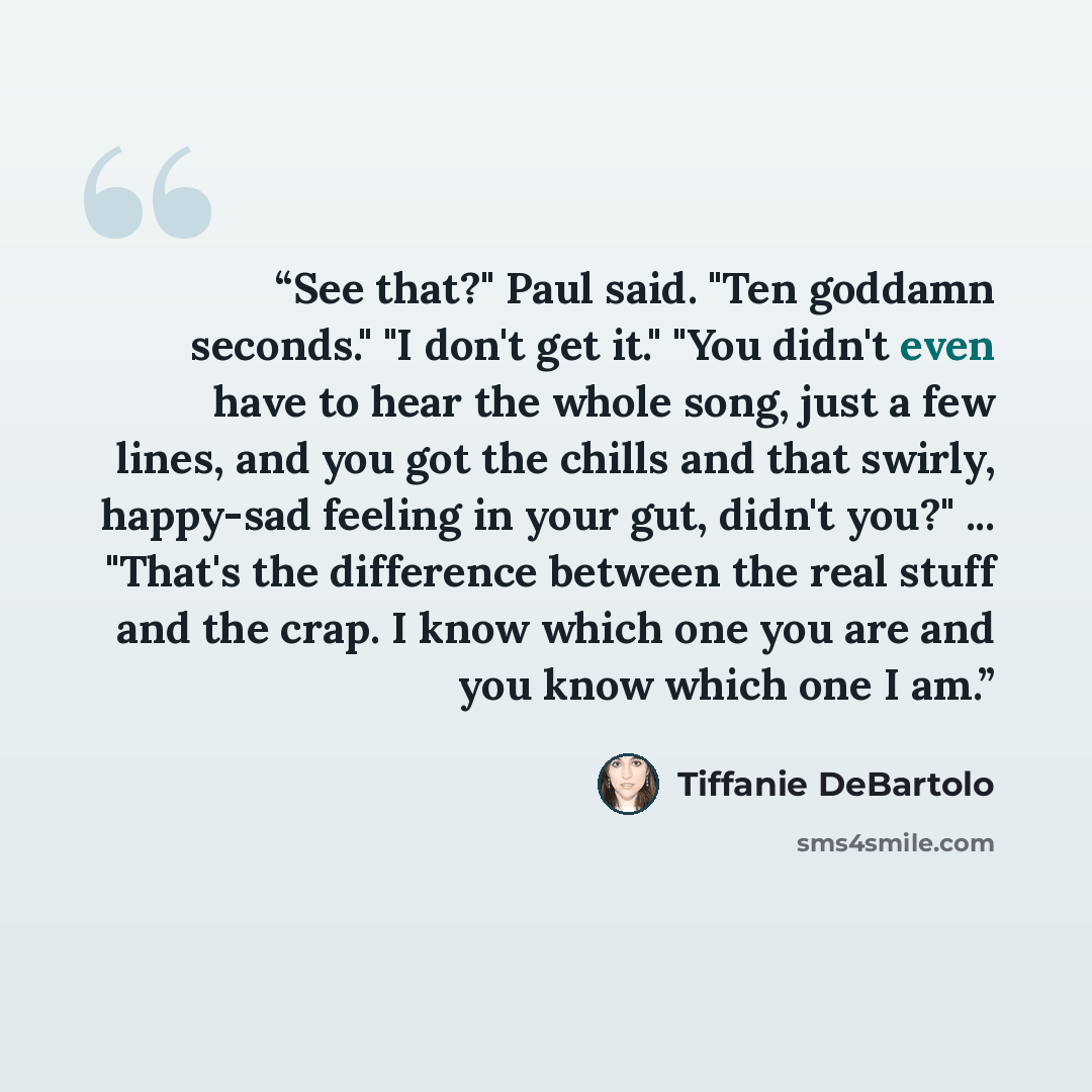 “See that?" Paul said. "Ten goddamn seconds." "I don't get it." "You didn't even have to hear the whole song, just a few lines, and you got the chills and that swirly, happy-sad feeling in your gut, didn't you?" ... "That's the difference between the real stuff and the crap. I know which one you…” quote by Tiffanie DeBartolo