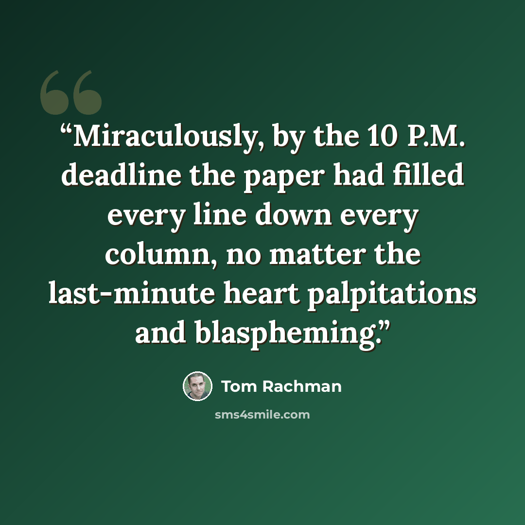 “Miraculously, by the 10 P.M. deadline the paper had filled every line down every column, no matter the last-minute heart palpitations and blaspheming.” quote by Tom Rachman