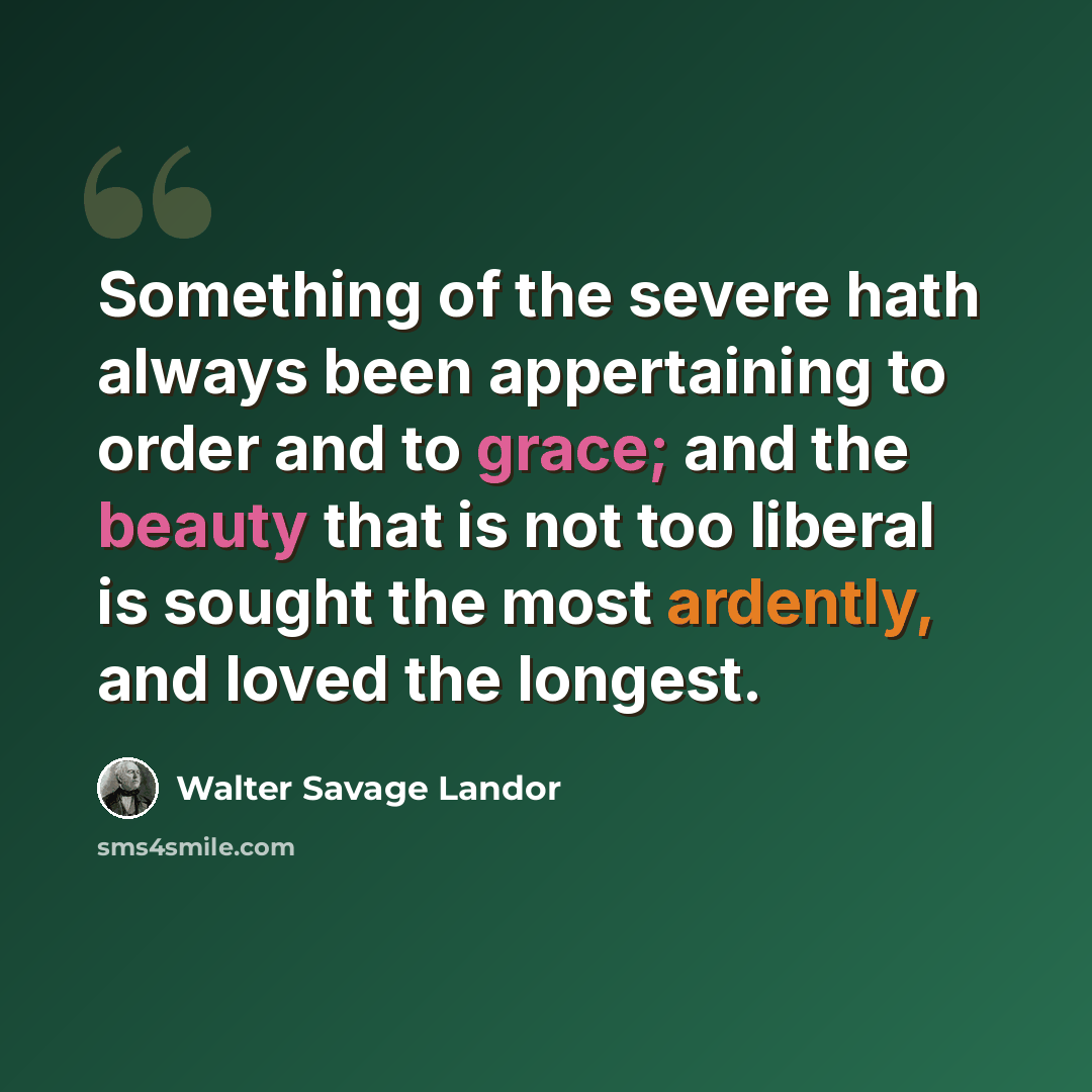 “Something of the severe hath always been appertaining to order and to grace; and the beauty that is not too liberal is sought the most ardently, and loved the longest.” quote by Walter Savage Landor