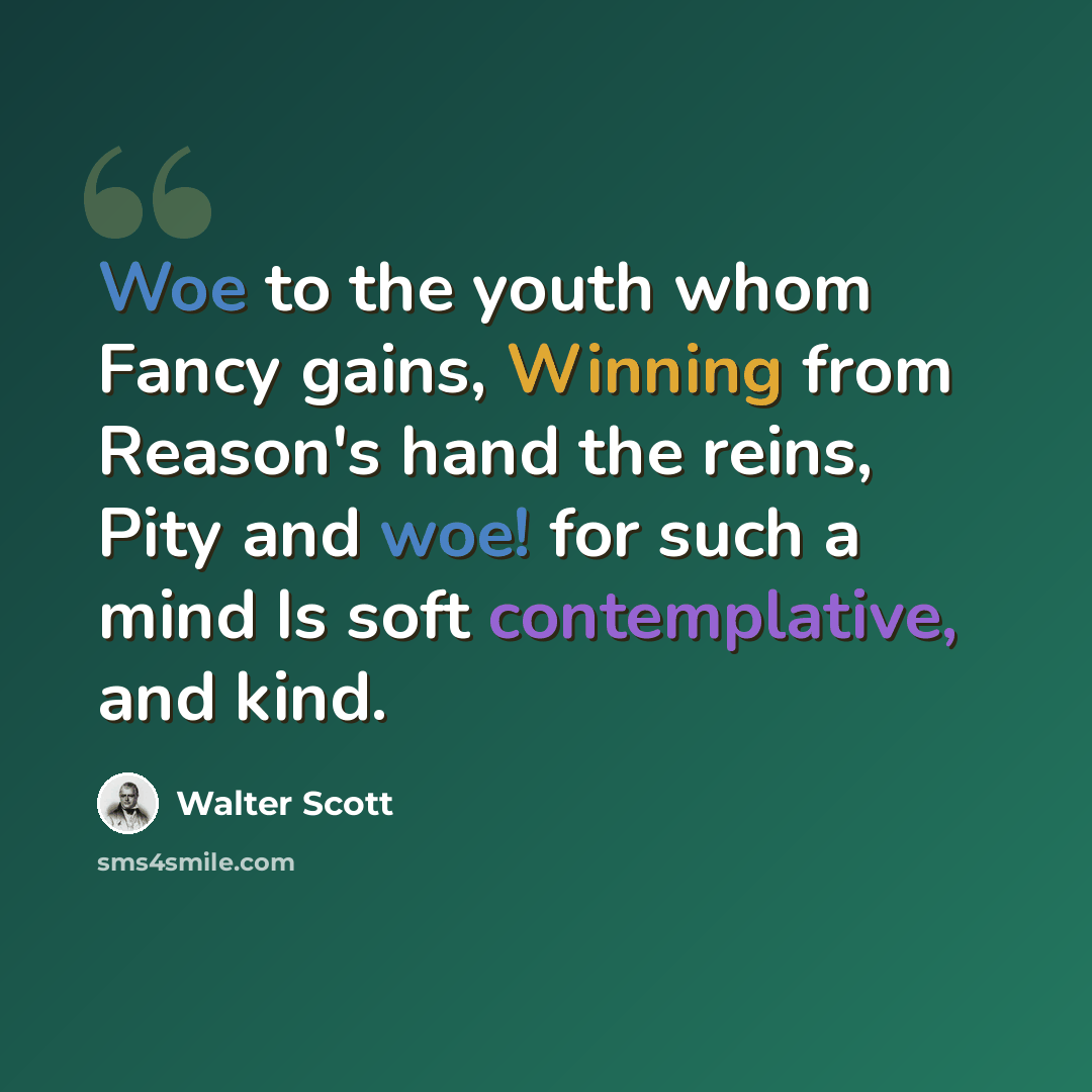 “Woe to the youth whom Fancy gains, Winning from Reason's hand the reins, Pity and woe! for such a mind Is soft contemplative, and kind.” quote by Walter Scott