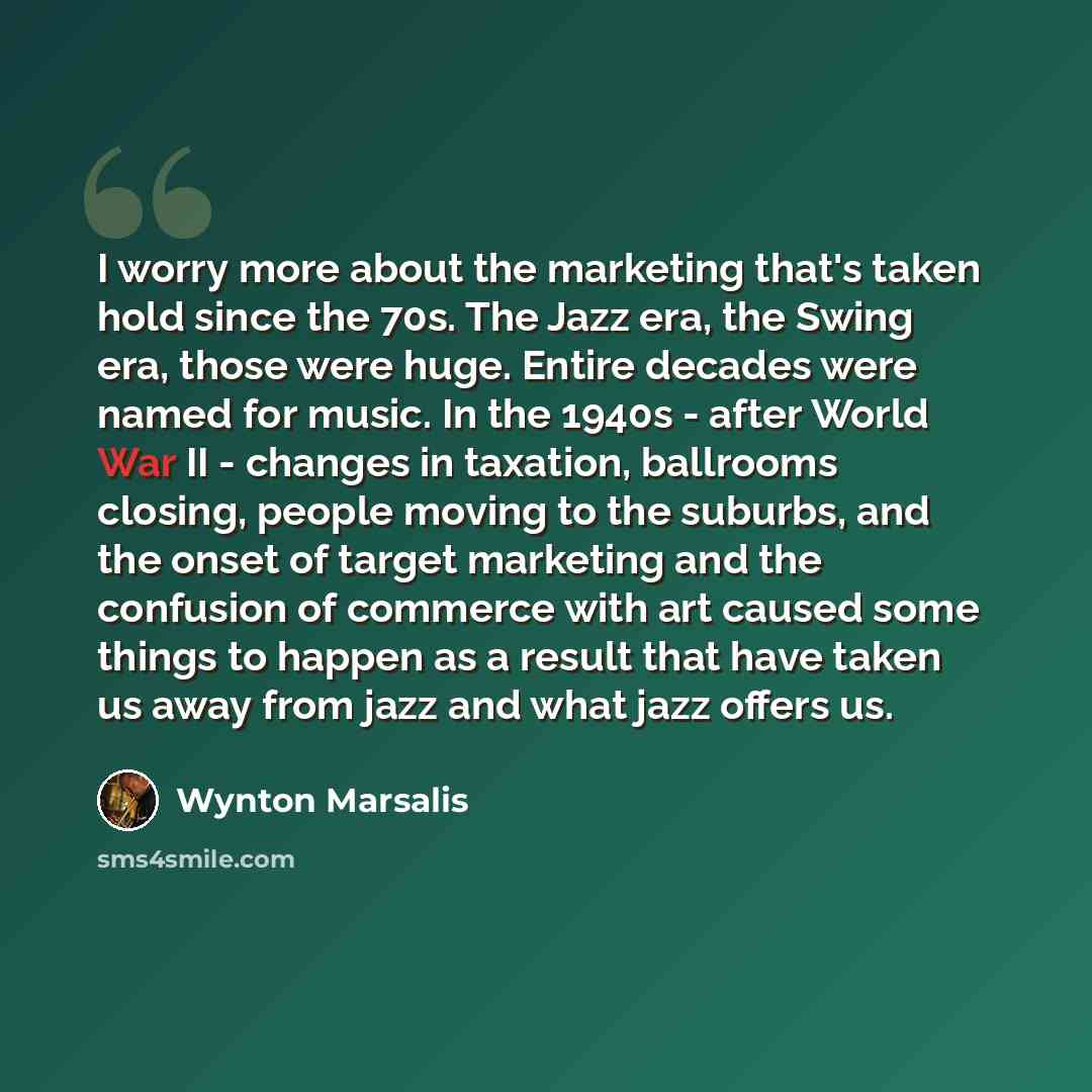 “I worry more about the marketing that's taken hold since the 70s. The Jazz era, the Swing era, those were huge. Entire decades were named for music. In the 1940s - after World War II - changes in taxation, ballrooms closing, people moving to the suburbs, and the onset of target marketing and the…” quote by Wynton Marsalis