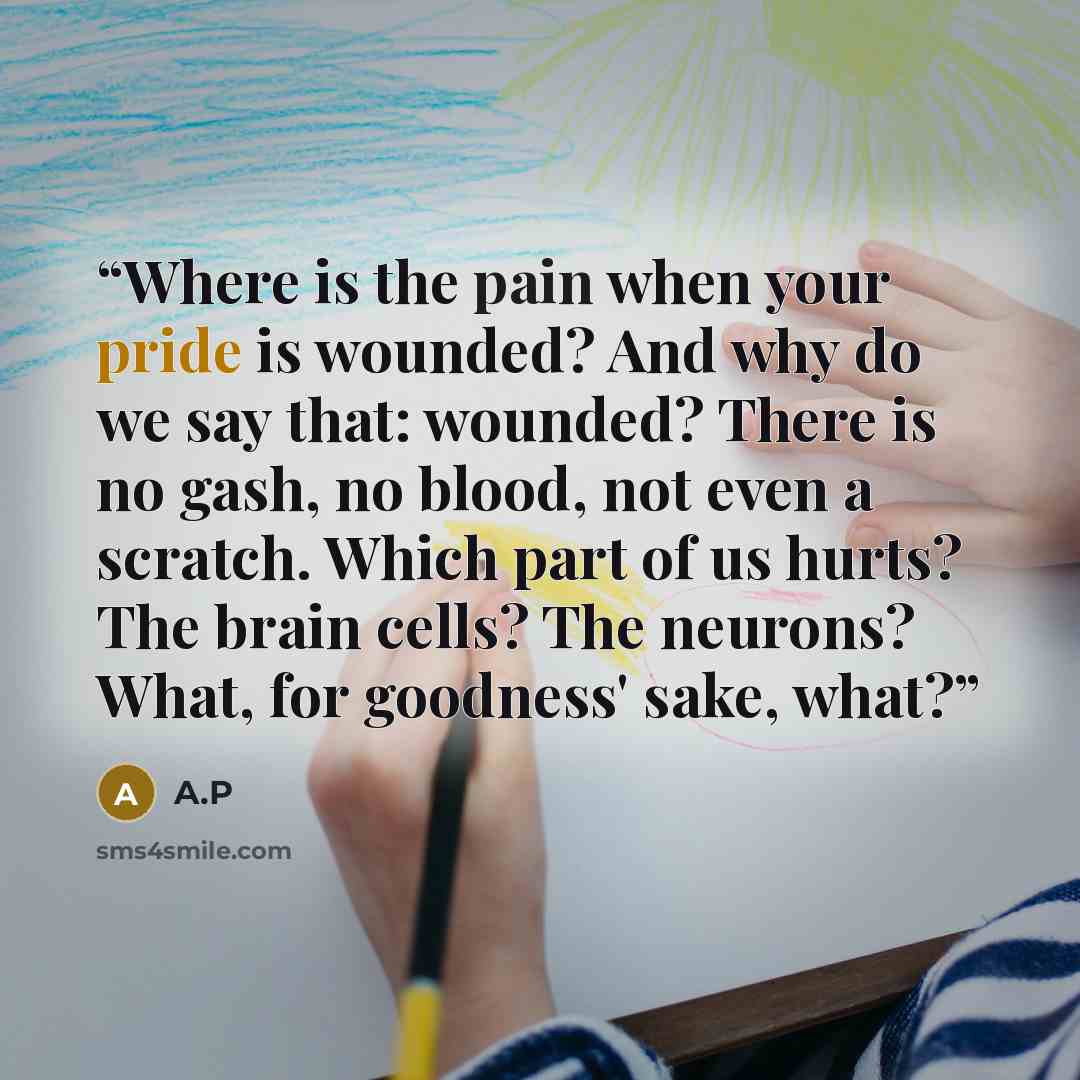 “Where is the pain when your pride is wounded? And why do we say that: wounded? There is no gash, no blood, not even a scratch. Which part of us hurts? The brain cells? The neurons? What, for goodness' sake, what?” quote by A.P