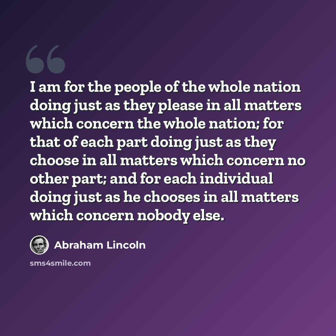 “I am for the people of the whole nation doing just as they please in all matters which concern the whole nation; for that of each part doing just as they choose in all matters which concern no other part; and for each individual doing just as he chooses in all matters which concern nobody else.” quote by Abraham Lincoln