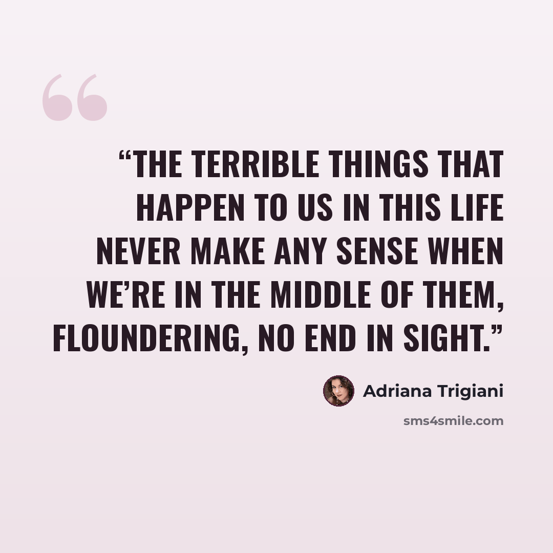 “The terrible things that happen to us in this life never make any sense when we’re in the middle of them, floundering, no end in sight.” quote by Adriana Trigiani