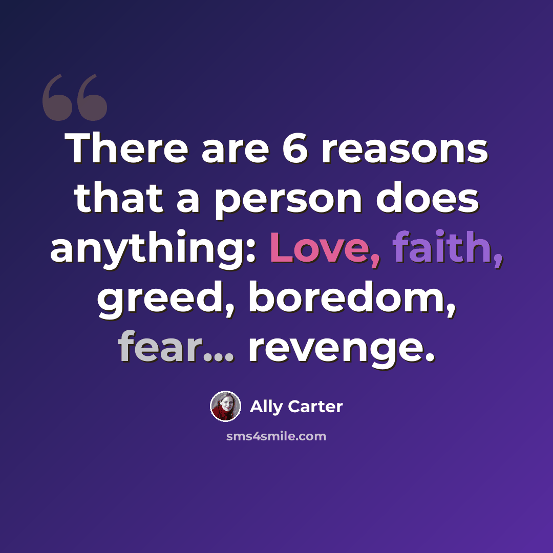 “There are 6 reasons that a person does anything: Love, faith, greed, boredom, fear... revenge.” quote by Ally Carter
