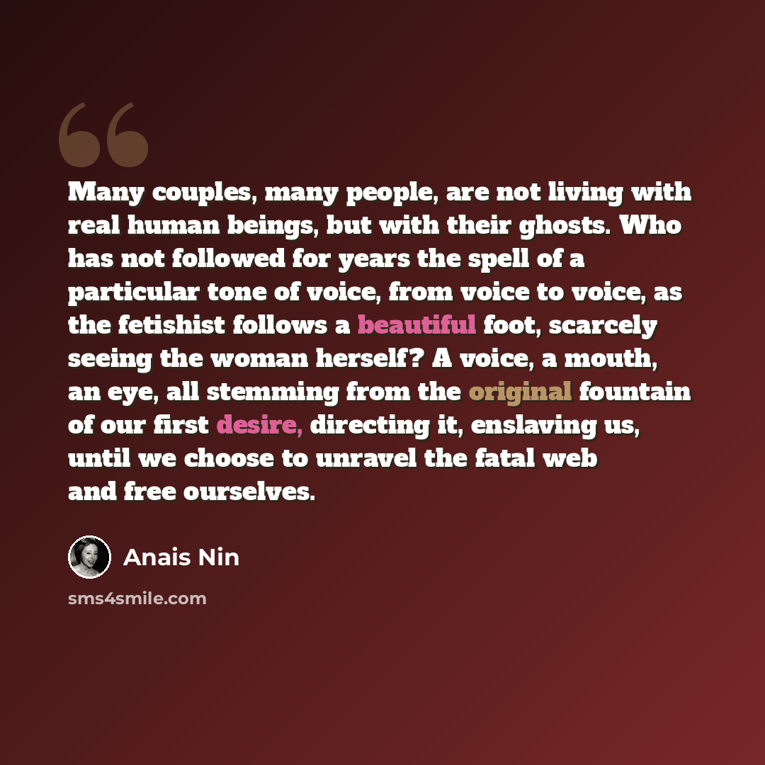 “Many couples, many people, are not living with real human beings, but with their ghosts. Who has not followed for years the spell of a particular tone of voice, from voice to voice, as the fetishist follows a beautiful foot, scarcely seeing the woman herself? A voice, a mouth, an eye, all stemming…” quote by Anais Nin