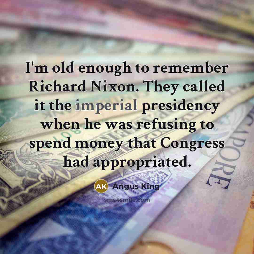 “I'm old enough to remember Richard Nixon. They called it the imperial presidency when he was refusing to spend money that Congress had appropriated.” quote by Angus King