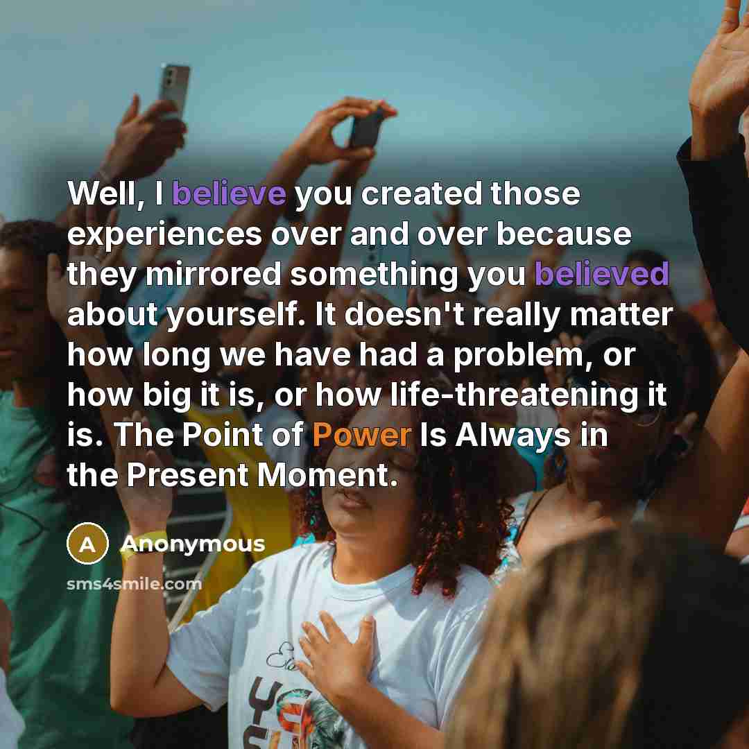 “Well, I believe you created those experiences over and over because they mirrored something you believed about yourself. It doesn't really matter how long we have had a problem, or how big it is, or how life-threatening it is. The Point of Power Is Always in the Present Moment.” quote by Anonymous