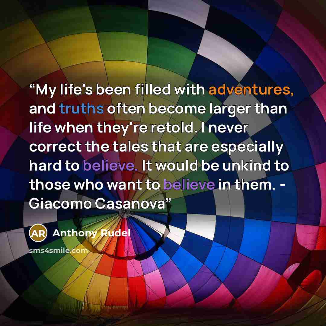“My life's been filled with adventures, and truths often become larger than life when they're retold. I never correct the tales that are especially hard to believe. It would be unkind to those who want to believe in them. - Giacomo Casanova” quote by Anthony Rudel