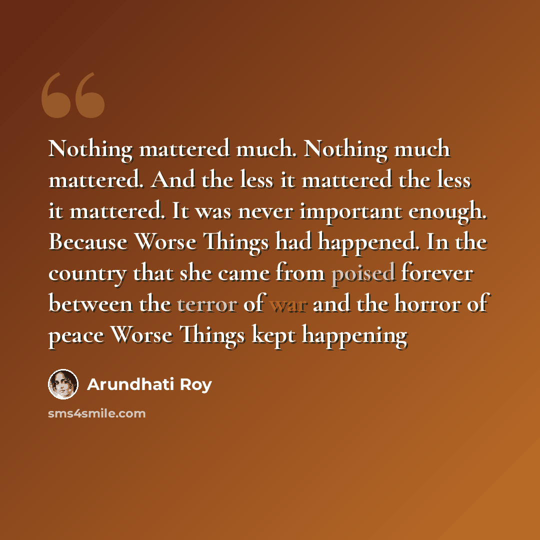 “Nothing mattered much. Nothing much mattered. And the less it mattered the less it mattered. It was never important enough. Because Worse Things had happened. In the country that she came from poised forever between the terror of war and the horror of peace Worse Things kept happening” quote by Arundhati Roy