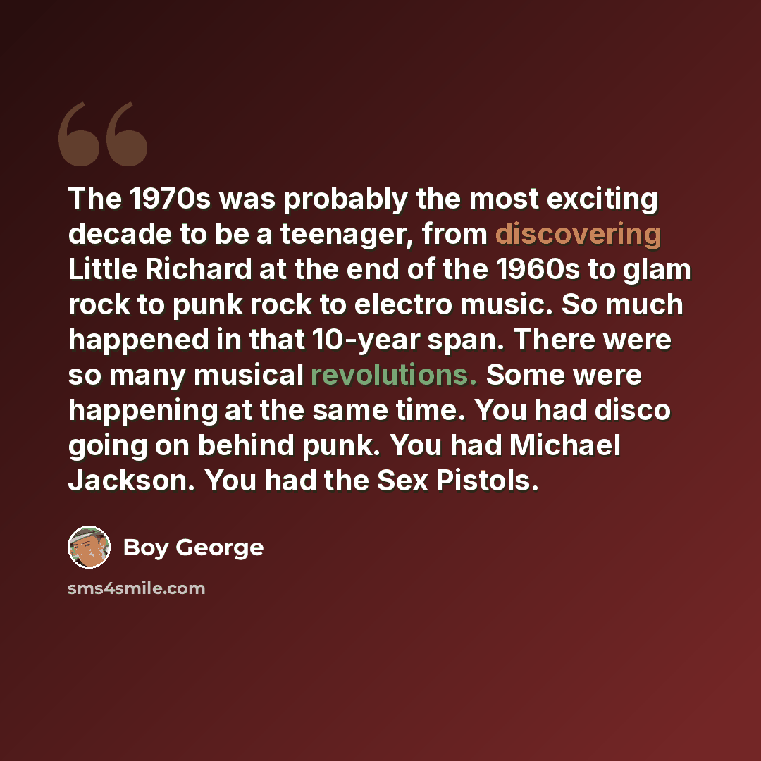 “The 1970s was probably the most exciting decade to be a teenager, from discovering Little Richard at the end of the 1960s to glam rock to punk rock to electro music. So much happened in that 10-year span. There were so many musical revolutions. Some were happening at the same time. You had disco…” quote by Boy George