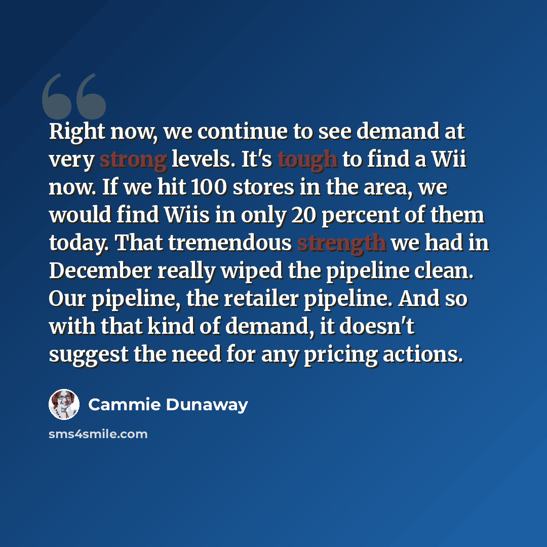 “Right now, we continue to see demand at very strong levels. It's tough to find a Wii now. If we hit 100 stores in the area, we would find Wiis in only 20 percent of them today. That tremendous strength we had in December really wiped the pipeline clean. Our pipeline, the retailer pipeline. And so…” quote by Cammie Dunaway