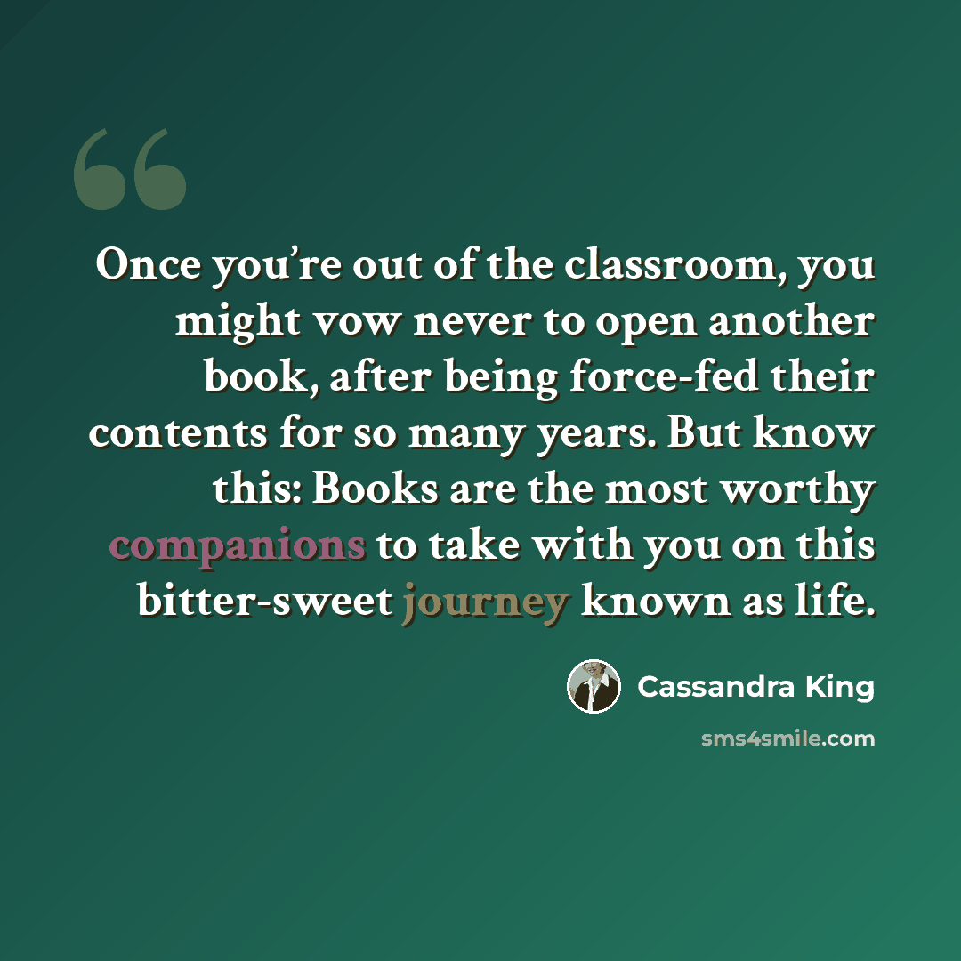 “Once you’re out of the classroom, you might vow never to open another book, after being force-fed their contents for so many years. But know this: Books are the most worthy companions to take with you on this bitter-sweet journey known as life.” quote by Cassandra King