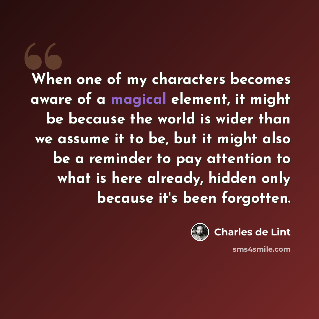 “When one of my characters becomes aware of a magical element, it might be because the world is wider than we assume it to be, but it might also be a reminder to pay attention to what is here already, hidden only because it's been forgotten.” quote by Charles de Lint