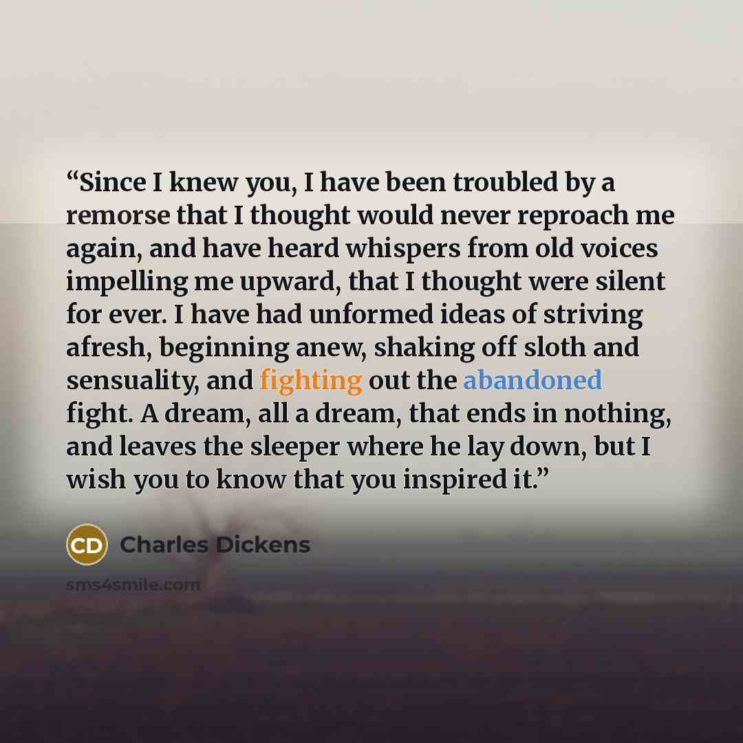 “Since I knew you, I have been troubled by a remorse that I thought would never reproach me again, and have heard whispers from old voices impelling me upward, that I thought were silent for ever. I have had unformed ideas of striving afresh, beginning anew, shaking off sloth and sensuality, and…” quote by Charles Dickens