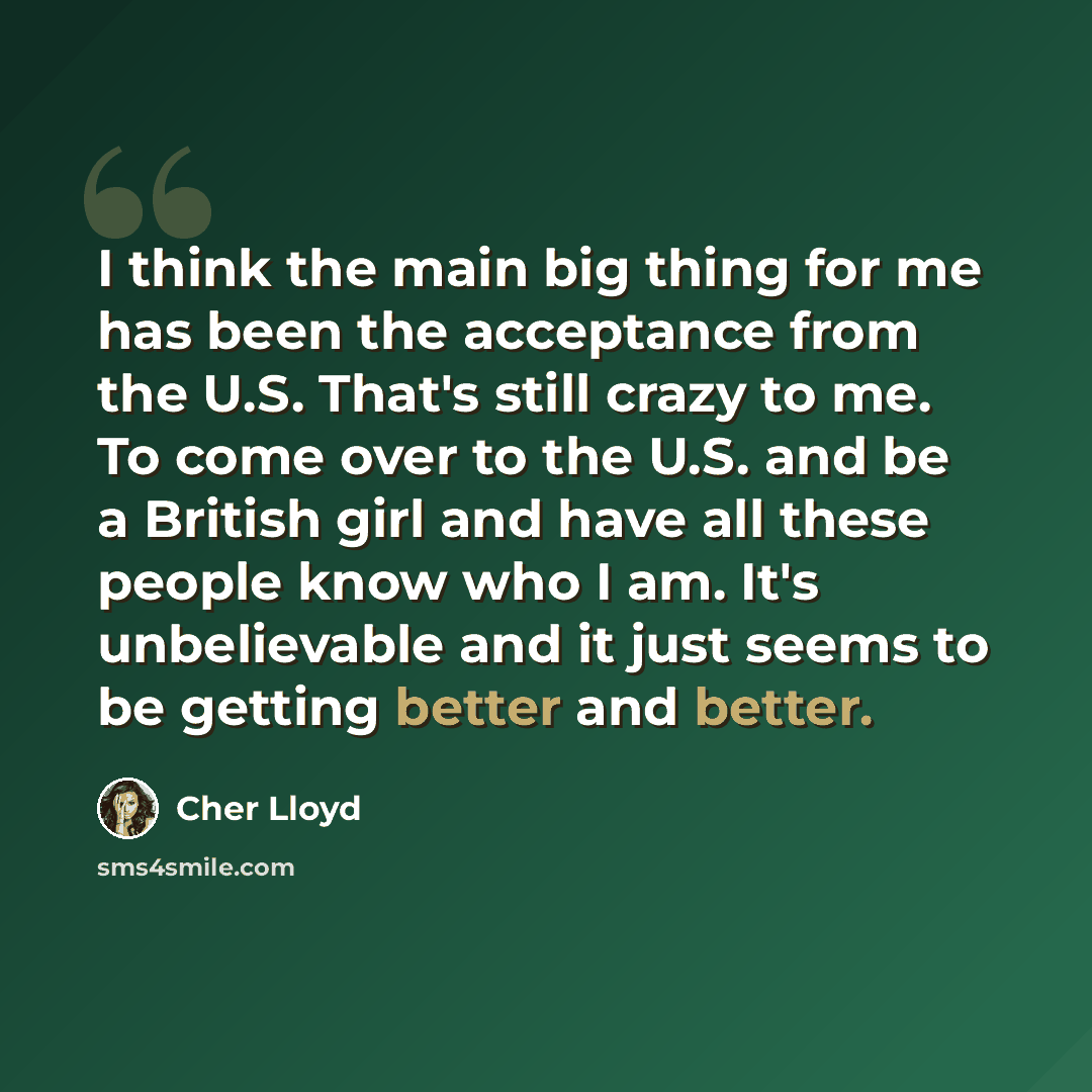 “I think the main big thing for me has been the acceptance from the U.S. That's still crazy to me. To come over to the U.S. and be a British girl and have all these people know who I am. It's unbelievable and it just seems to be getting better and better.” quote by Cher Lloyd
