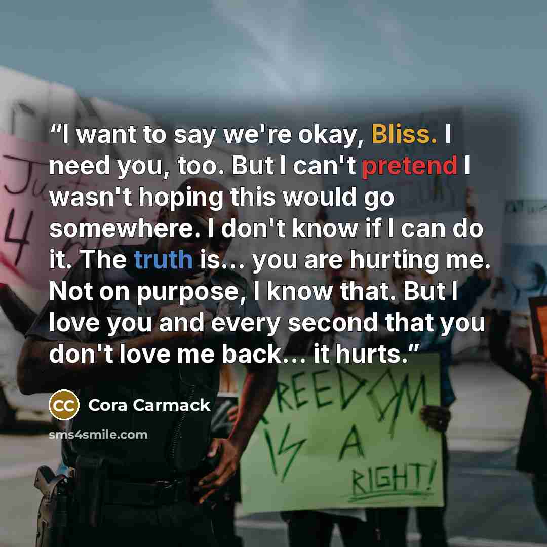 “I want to say we're okay, Bliss. I need you, too. But I can't pretend I wasn't hoping this would go somewhere. I don't know if I can do it. The truth is... you are hurting me. Not on purpose, I know that. But I love you and every second that you don't love me back... it hurts.” quote by Cora Carmack