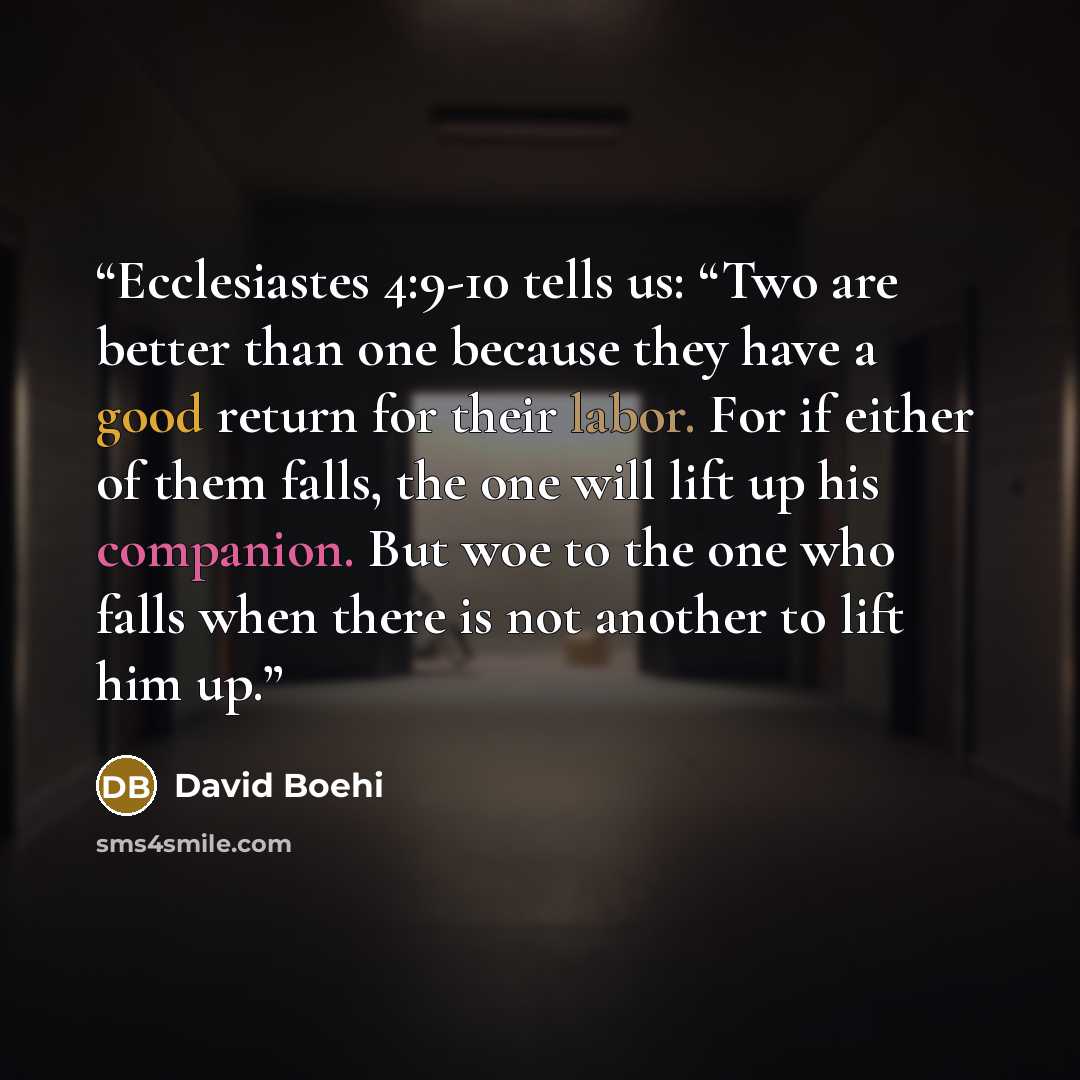 “Ecclesiastes 4:9-10 tells us: “Two are better than one because they have a good return for their labor. For if either of them falls, the one will lift up his companion. But woe to the one who falls when there is not another to lift him up.” quote by David Boehi
