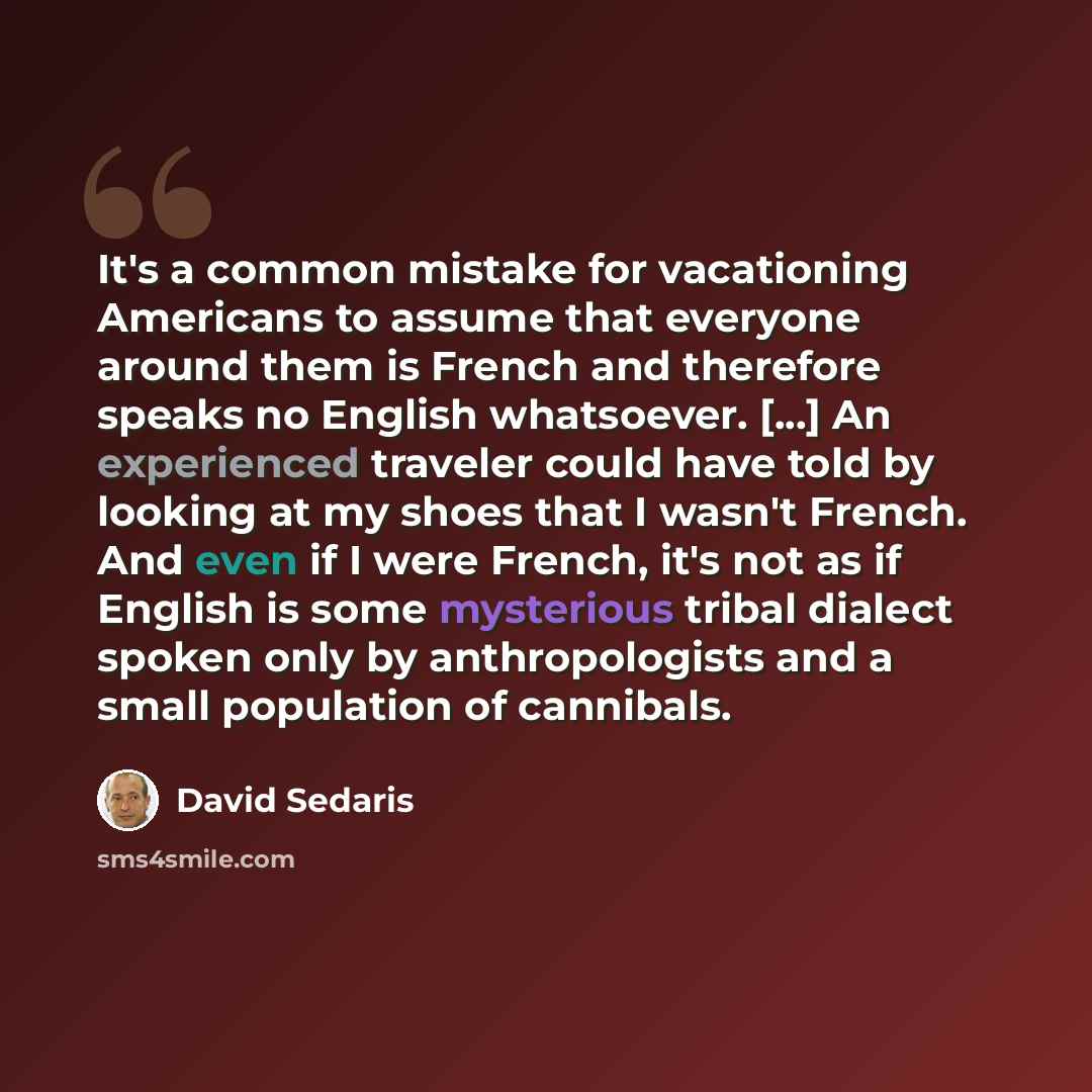 “It's a common mistake for vacationing Americans to assume that everyone around them is French and therefore speaks no English whatsoever. [...] An experienced traveler could have told by looking at my shoes that I wasn't French. And even if I were French, it's not as if English is some mysterious…” quote by David Sedaris