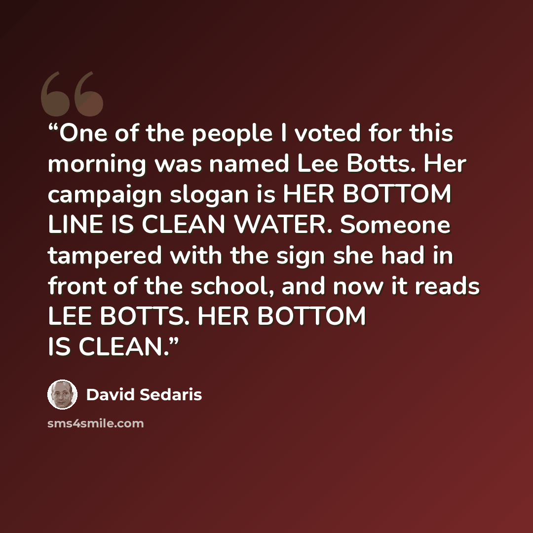 “One of the people I voted for this morning was named Lee Botts. Her campaign slogan is HER BOTTOM LINE IS CLEAN WATER. Someone tampered with the sign she had in front of the school, and now it reads LEE BOTTS. HER BOTTOM IS CLEAN.” quote by David Sedaris