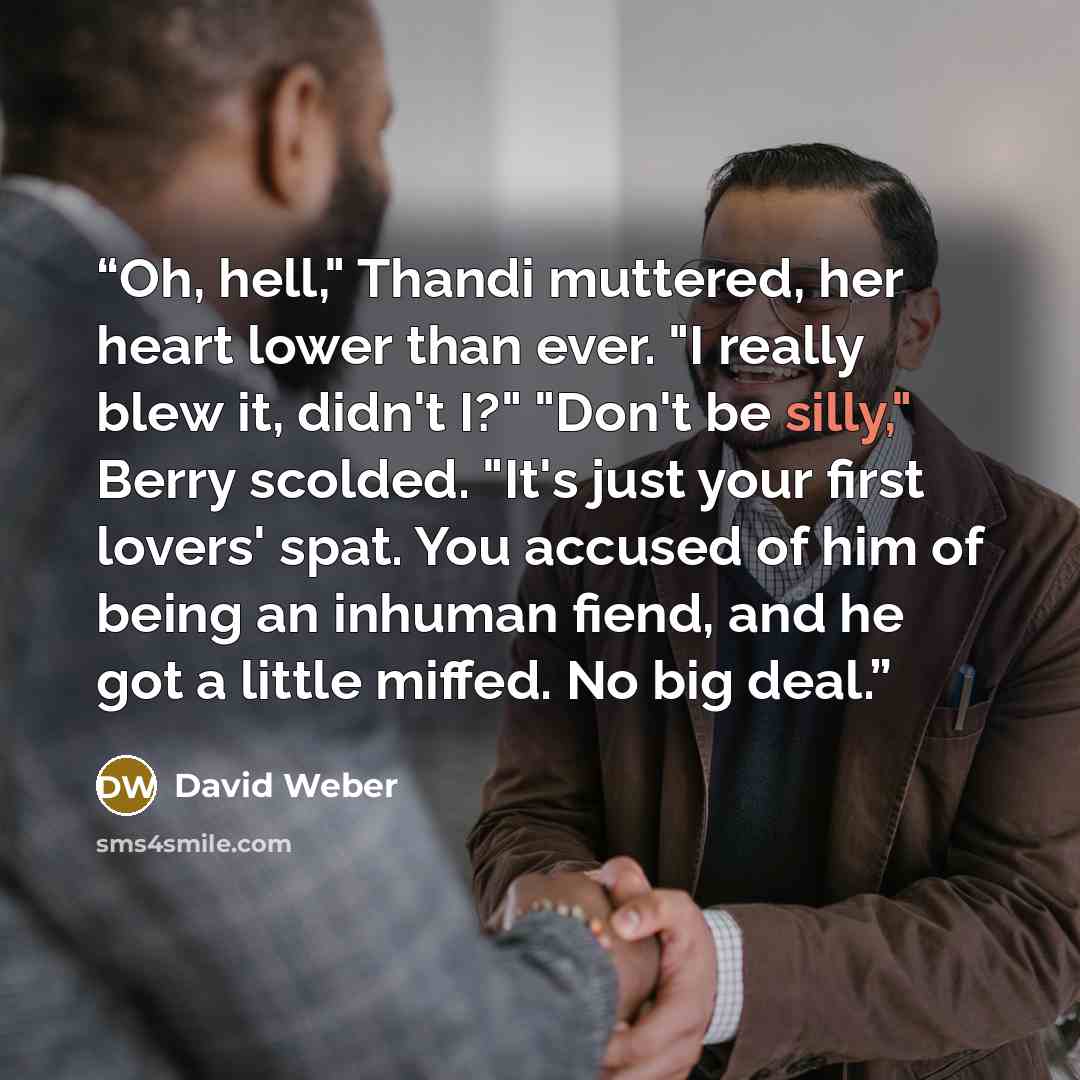 “Oh, hell," Thandi muttered, her heart lower than ever. "I really blew it, didn't I?" "Don't be silly," Berry scolded. "It's just your first lovers' spat. You accused of him of being an inhuman fiend, and he got a little miffed. No big deal.” quote by David Weber