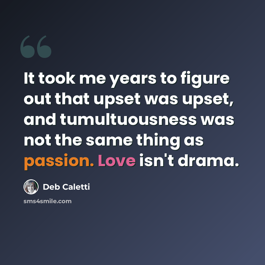 “It took me years to figure out that upset was upset, and tumultuousness was not the same thing as passion. Love isn't drama.” quote by Deb Caletti